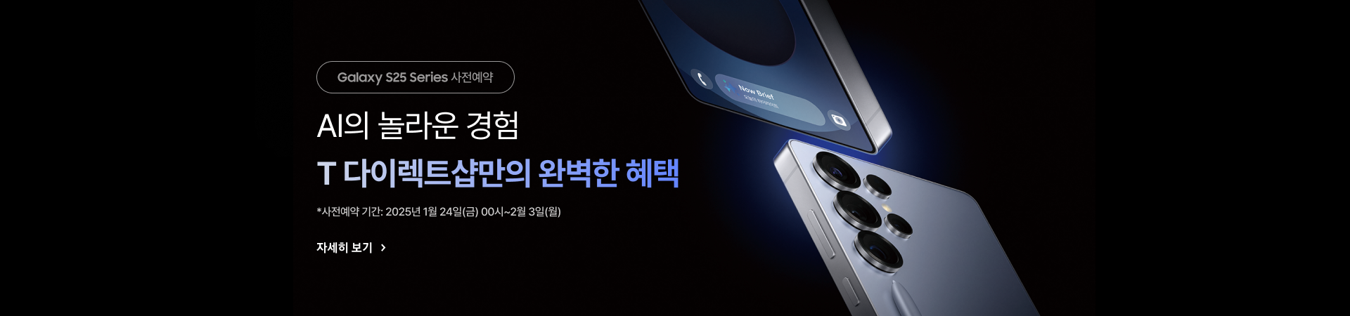 Galaxy S25 Series 사전예약 AI의 놀라운 경험 T 다이렉트샵만의 완벽한 혜택 *사전예약 기간: 2025년 1월 24일(금) 00시~2월 3일(월)