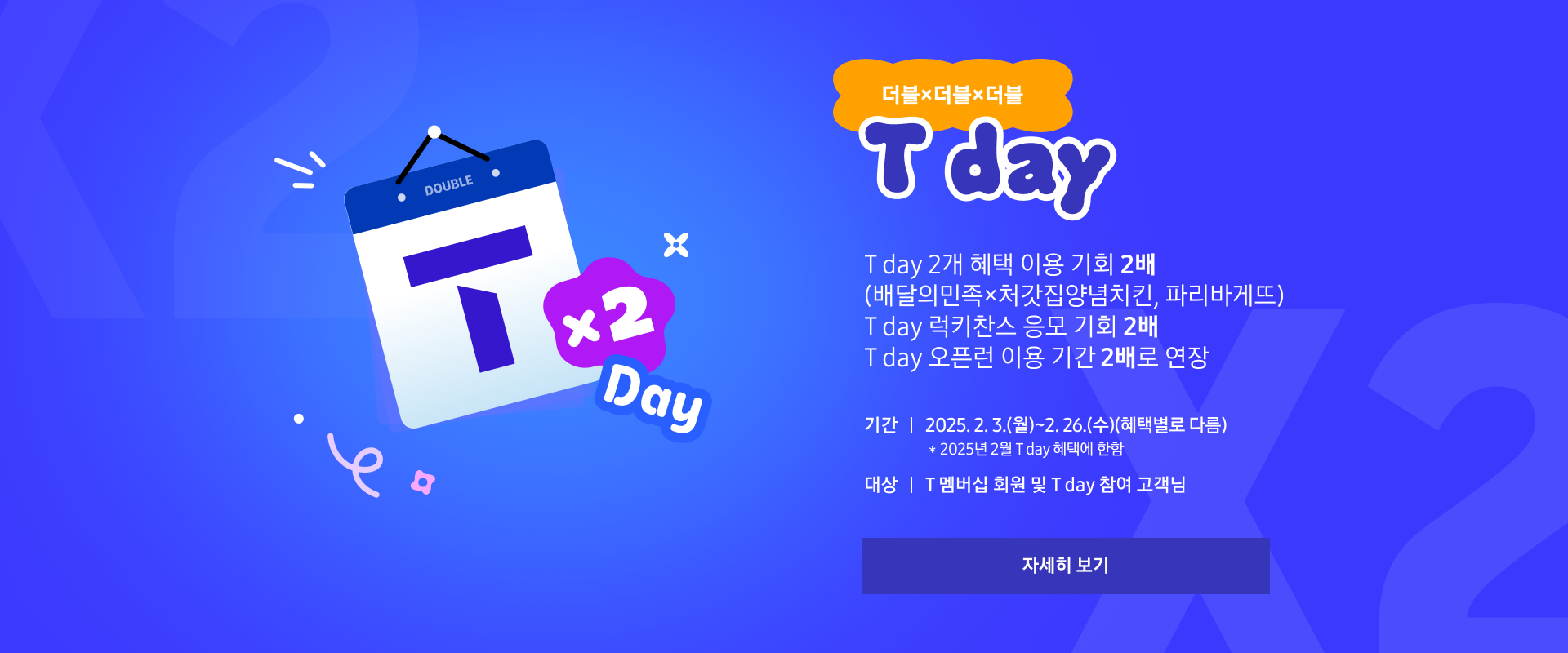 더블x더블x더블 T-Day T day 2개 혜택 이용 기회 2배(배달의민족×처갓집양념치킨, 파리바게뜨) T day 럭키찬스 응모 기회 2배 T day 오픈런 이용 기간 2배로 연장. 기간 : 2025. 2. 3.(월)~2. 26.(수)(혜택별로 다름) *2025년 2월 T day 혜택에 한함 대상 : T 멤버십 회원 및 T day 참여 고객님