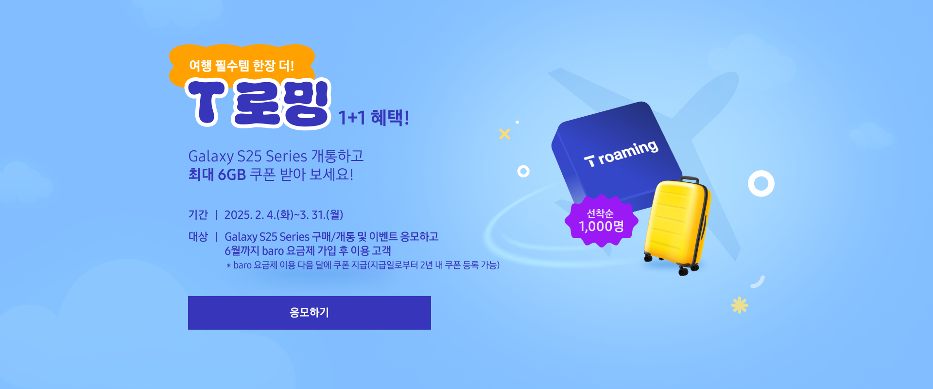 여행 필수템 한장 더! T 로밍 1+1 혜택! Galaxy S25 Series 개통하고 최대 6GB 쿠폰 받아 보세요! 기간 : 2025. 2. 4.(화)~3. 31.(월) 대상 : Galaxy S25 Series 구매/개통 및 이벤트 응모하고 6월까지 baro 요금제 가입 후 이용 고객